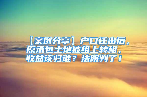 【案例分享】户口迁出后，原承包土地被组上转租，收益该归谁？法院判了！