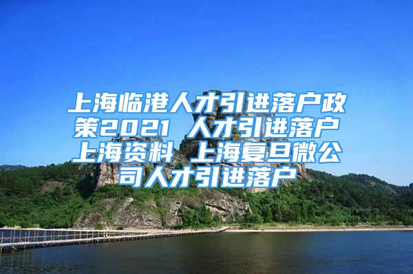 上海临港人才引进落户政策2021 人才引进落户上海资料 上海复旦微公司人才引进落户