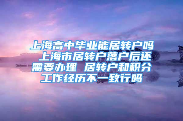 上海高中毕业能居转户吗 上海市居转户落户后还需要办理 居转户和积分工作经历不一致行吗