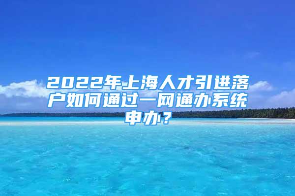 2022年上海人才引进落户如何通过一网通办系统申办？