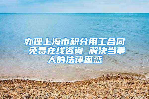 办理上海市积分用工合同-免费在线咨询_解决当事人的法律困惑