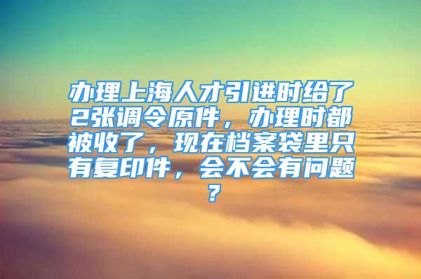 办理上海人才引进时给了2张调令原件，办理时都被收了，现在档案袋里只有复印件，会不会有问题？