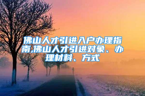 佛山人才引进入户办理指南,佛山人才引进对象、办理材料、方式