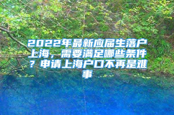 2022年最新应届生落户上海，需要满足哪些条件？申请上海户口不再是难事