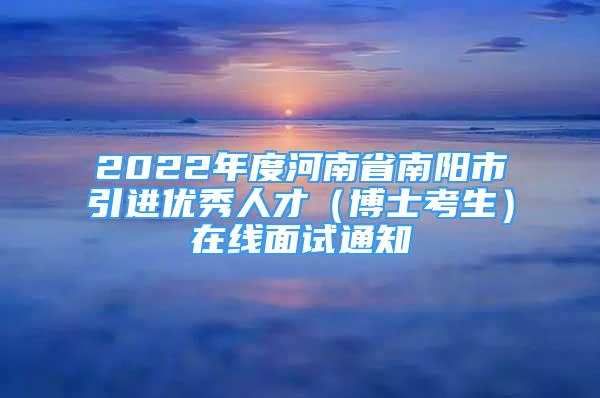 2022年度河南省南阳市引进优秀人才（博士考生）在线面试通知