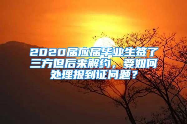 2020届应届毕业生签了三方但后来解约，要如何处理报到证问题？