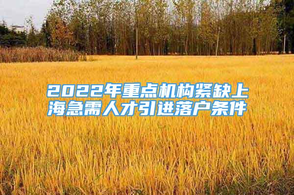 2022年重点机构紧缺上海急需人才引进落户条件