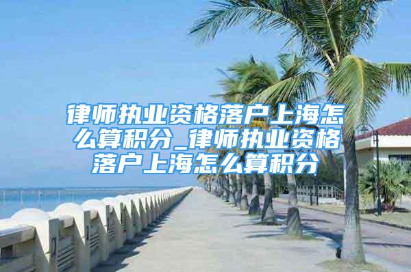 律师执业资格落户上海怎么算积分_律师执业资格落户上海怎么算积分