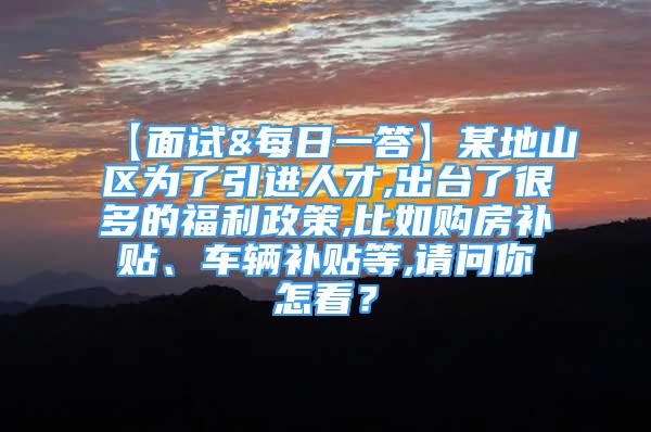 【面试&每日一答】某地山区为了引进人才,出台了很多的福利政策,比如购房补贴、车辆补贴等,请问你怎看？