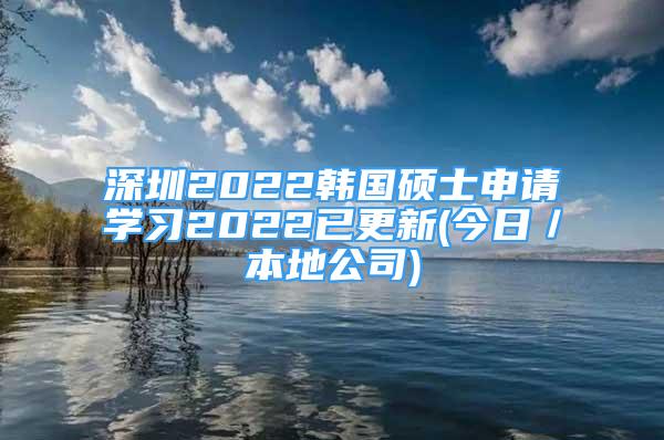 深圳2022韩国硕士申请学习2022已更新(今日／本地公司)