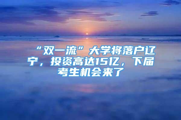 “双一流”大学将落户辽宁，投资高达15亿，下届考生机会来了