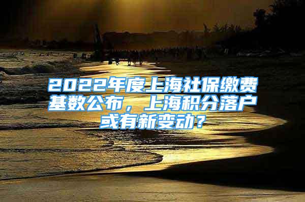 2022年度上海社保缴费基数公布，上海积分落户或有新变动？