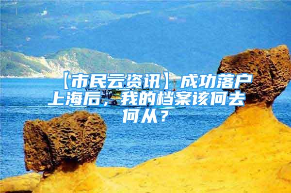 【市民云资讯】成功落户上海后，我的档案该何去何从？