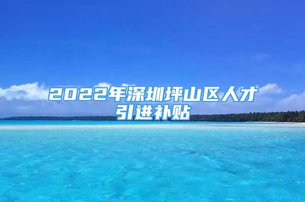 2022年深圳坪山区人才引进补贴