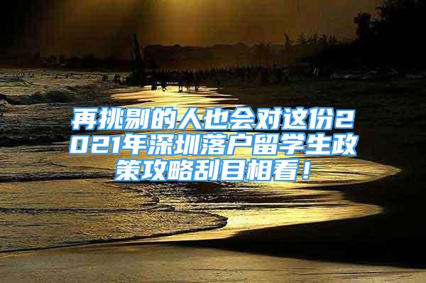 再挑剔的人也会对这份2021年深圳落户留学生政策攻略刮目相看！