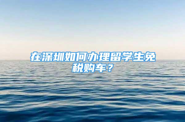 在深圳如何办理留学生免税购车？