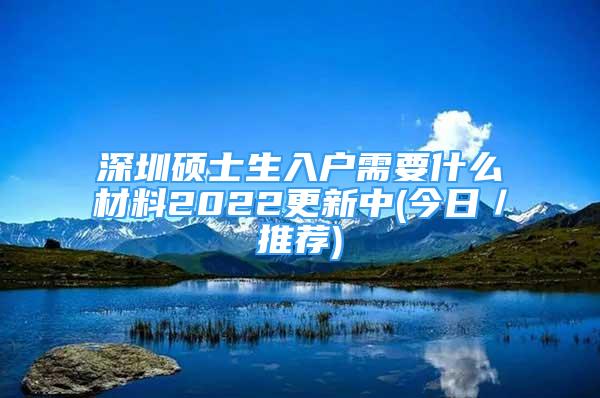 深圳硕士生入户需要什么材料2022更新中(今日／推荐)