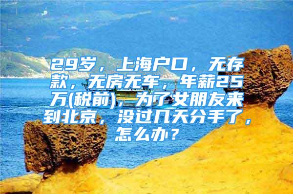 29岁，上海户口，无存款，无房无车，年薪25万(税前)，为了女朋友来到北京，没过几天分手了，怎么办？