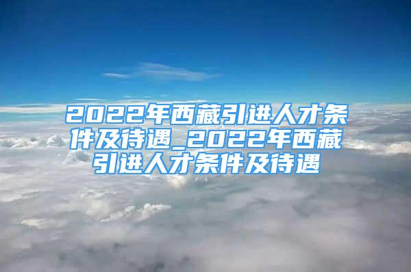 2022年西藏引进人才条件及待遇_2022年西藏引进人才条件及待遇