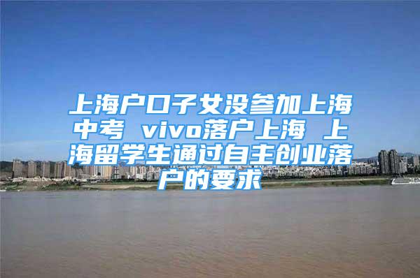 上海户口子女没参加上海中考 vivo落户上海 上海留学生通过自主创业落户的要求