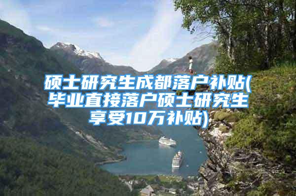 硕士研究生成都落户补贴(毕业直接落户硕士研究生享受10万补贴)