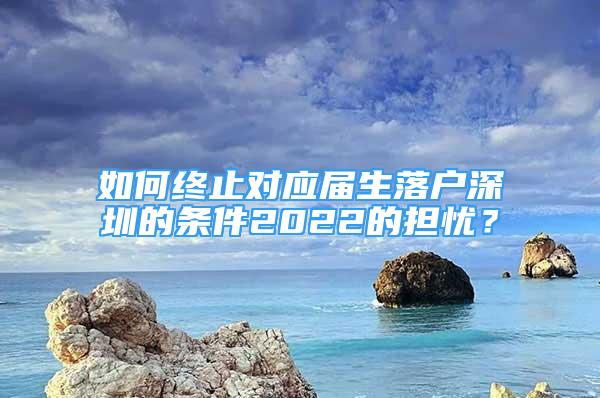 如何终止对应届生落户深圳的条件2022的担忧？