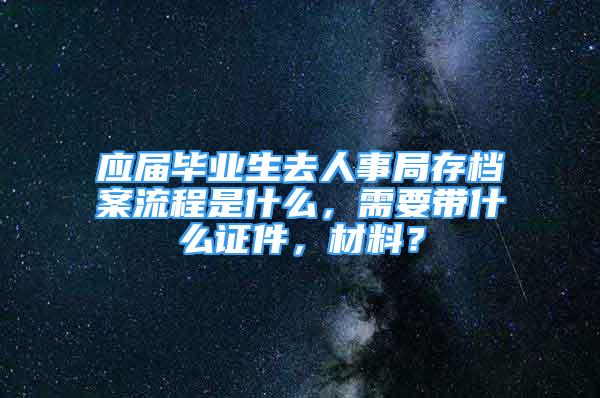 应届毕业生去人事局存档案流程是什么，需要带什么证件，材料？