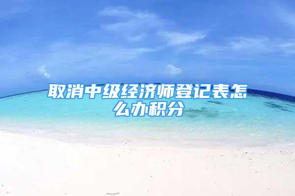 取消中级经济师登记表怎么办积分