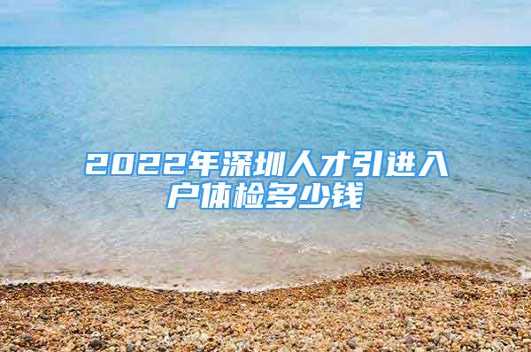 2022年深圳人才引进入户体检多少钱