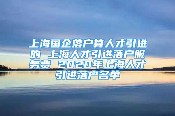 上海国企落户算人才引进的 上海人才引进落户服务费 2020年上海人才引进落户名单