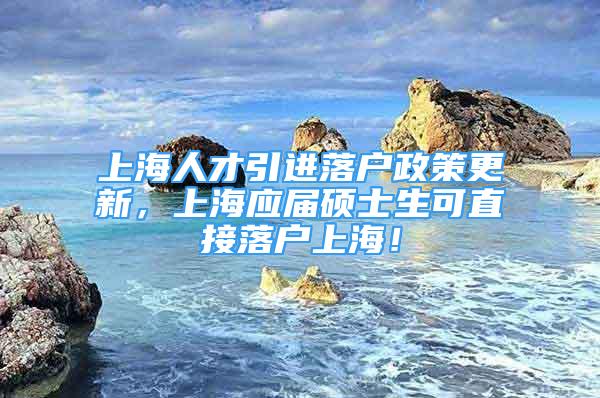 上海人才引进落户政策更新，上海应届硕士生可直接落户上海！