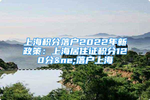 上海积分落户2022年新政策：上海居住证积分120分≠落户上海