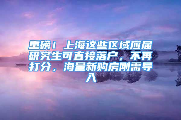 重磅！上海这些区域应届研究生可直接落户，不再打分，海量新购房刚需导入