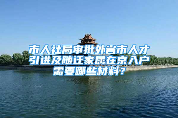 市人社局审批外省市人才引进及随迁家属在京入户需要哪些材料？