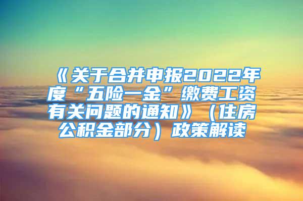 《关于合并申报2022年度“五险一金”缴费工资有关问题的通知》（住房公积金部分）政策解读