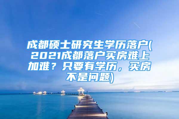 成都硕士研究生学历落户(2021成都落户买房难上加难？只要有学历，买房不是问题)