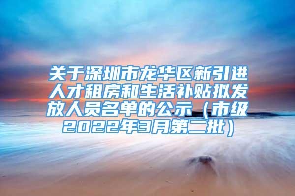 关于深圳市龙华区新引进人才租房和生活补贴拟发放人员名单的公示（市级2022年3月第二批）