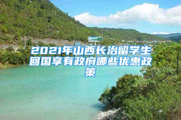 2021年山西长治留学生回国享有政府哪些优惠政策