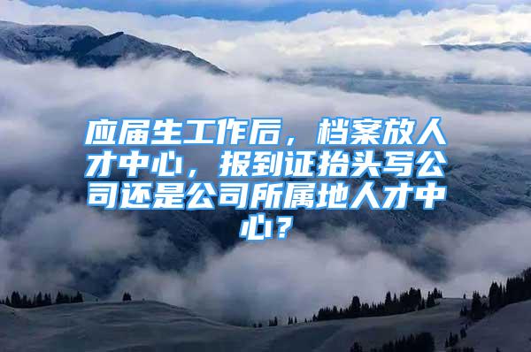 应届生工作后，档案放人才中心，报到证抬头写公司还是公司所属地人才中心？