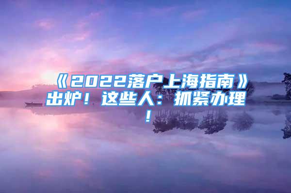 《2022落户上海指南》出炉！这些人：抓紧办理！