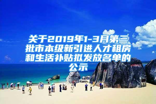 关于2019年1-3月第三批市本级新引进人才租房和生活补贴拟发放名单的公示