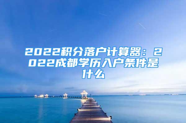 2022积分落户计算器：2022成都学历入户条件是什么