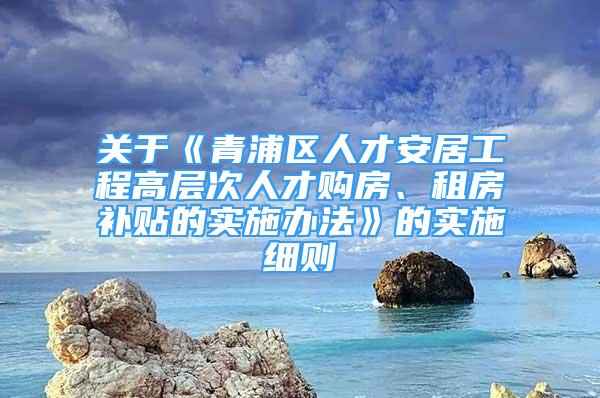 关于《青浦区人才安居工程高层次人才购房、租房补贴的实施办法》的实施细则