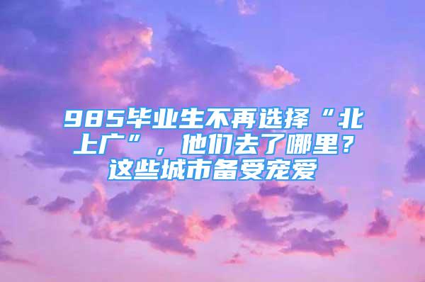 985毕业生不再选择“北上广”，他们去了哪里？这些城市备受宠爱