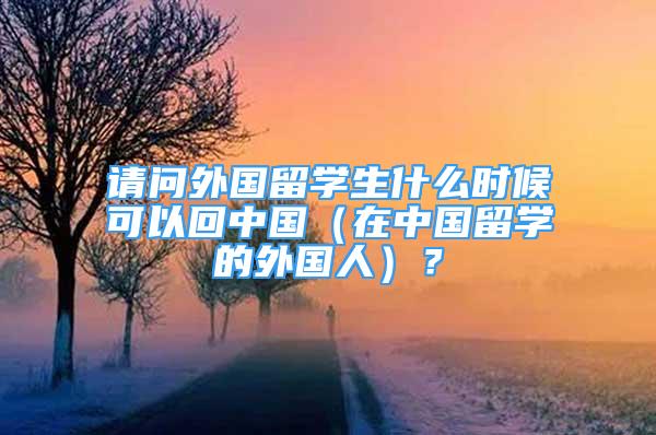 请问外国留学生什么时候可以回中国（在中国留学的外国人）？