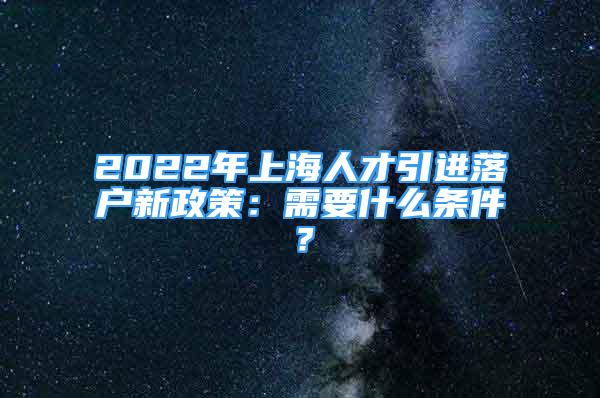 2022年上海人才引进落户新政策：需要什么条件？