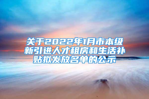 关于2022年1月市本级新引进人才租房和生活补贴拟发放名单的公示