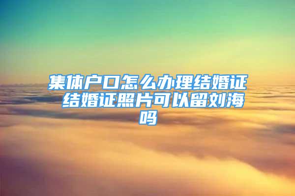 集体户口怎么办理结婚证 结婚证照片可以留刘海吗