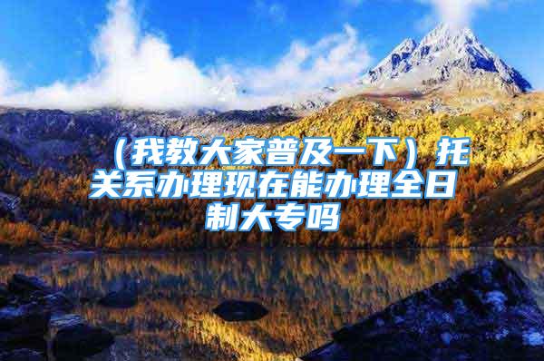 （我教大家普及一下）托关系办理现在能办理全日制大专吗