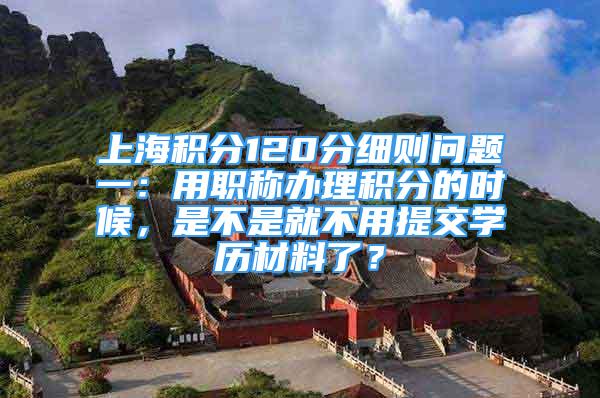 上海积分120分细则问题一：用职称办理积分的时候，是不是就不用提交学历材料了？